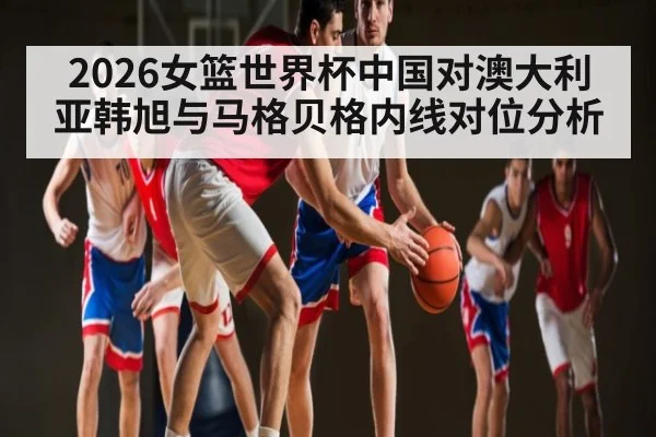 2026女篮世界杯中国对澳大利亚韩旭与马格贝格内线对位分析